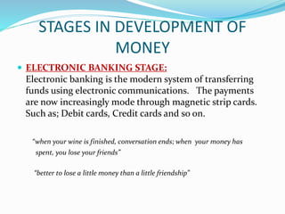 STAGES IN DEVELOPMENT OF
MONEY
 ELECTRONIC BANKING STAGE:
Electronic banking is the modern system of transferring
funds using electronic communications. The payments
are now increasingly mode through magnetic strip cards.
Such as; Debit cards, Credit cards and so on.
“when your wine is finished, conversation ends; when your money has
spent, you lose your friends”
“better to lose a little money than a little friendship”
 