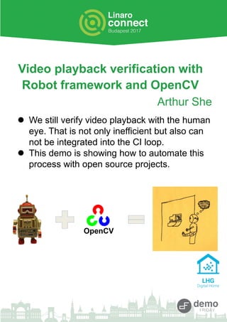 Video playback verification with
Robot framework and OpenCV
Arthur She
 We still verify video playback with the human
eye. That is not only inefficient but also can
not be integrated into the CI loop.
 This demo is showing how to automate this
process with open source projects.
 