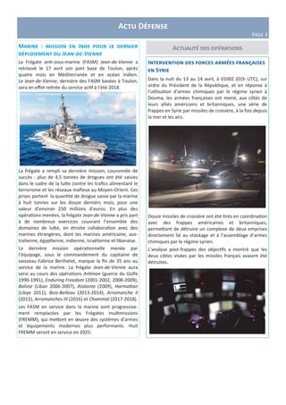 Actu Défense
Page 3
Actualité des opérations
Intervention des forces armées françaises
en Syrie
Dans la nuit du 13 au 14 avril, à 0100Z (01h UTC), sur
ordre du Président de la République, et en réponse à
l’utilisation d’armes chimiques par le régime syrien à
Douma, les armées françaises ont mené, aux côtés de
leurs alliés américains et britanniques, une série de
frappes en Syrie par missiles de croisière, à la fois depuis
la mer et les airs.
Douze missiles de croisière ont été tirés en coordination
avec des frappes américaines et britanniques,
permettant de détruire un complexe de deux emprises
directement lié au stockage et à l’assemblage d’armes
chimiques par le régime syrien.
L’analyse post-frappes des objectifs a montré que les
deux cibles visées par les missiles français avaient été
détruites.
Marine : mission en Inde pour le dernier
déploiement du Jean-de-Vienne
La Frégate anti-sous-marine (FASM) Jean-de-Vienne a
retrouvé le 17 avril son port base de Toulon, après
quatre mois en Méditerranée et en océan Indien.
Le Jean-de-Vienne, dernière des FASM basées à Toulon,
sera en effet retirée du service actif à l’été 2018.
La frégate a rempli sa dernière mission, couronnée de
succès : plus de 4,5 tonnes de drogues ont été saisies
dans le cadre de la lutte contre les trafics alimentant le
terrorisme et les réseaux mafieux au Moyen-Orient. Ces
prises portent la quantité de drogue saisie par la marine
à huit tonnes sur les douze derniers mois, pour une
valeur d’environ 250 millions d’euros. En plus des
opérations menées, la frégate Jean-de-Vienne a pris part
à de nombreux exercices couvrant l’ensemble des
domaines de lutte, en étroite collaboration avec des
marines étrangères, dont les marines américaine, aus-
tralienne, égyptienne, indienne, israélienne et libanaise.
La dernière mission opérationnelle menée par
l’équipage, sous le commandement du capitaine de
vaisseau Fabrice Berthelot, marque la fin de 35 ans au
service de la marine. La frégate Jean-de-Vienne aura
servi au cours des opérations Artimon (guerre du Golfe
1990-1991), Enduring Freedom (2001-2002, 2008-2009),
Baliste (Liban 2006-2007), Atalante (2009), Harmattan
(Libye 2011), Bois-Belleau (2013-2014), Arromanche II
(2015), Arromanches III (2016) et Chammal (2017-2018).
Les FASM en service dans la marine sont progressive-
ment remplacées par les Frégates multimissions
(FREMM), qui mettent en œuvre des systèmes d’armes
et équipements modernes plus performants. Huit
FREMM seront en service en 2025.
 