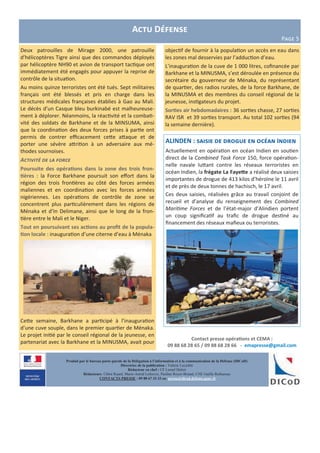 Contact presse opérations et CEMA :
09 88 68 28 65 / 09 88 68 28 66 - emapresse@gmail.com
Produit par le bureau porte-parole de la Délégation à l’information et à la communication de la Défense (DICoD)
Directrice de la publication : Valérie Lecasble
Rédacteur en chef : CF Lionel Delort
Rédacteurs: Chloé Ruard, Marie-Astrid Lefeuvre, Pauline Royer-Briand, CNE Gaëlle Rothureau
CONTACTS PRESSE : 09 88 67 33 33 ou presse@dicod.defense.gouv.fr
Actu Défense
Page 5
Deux patrouilles de Mirage 2000, une patrouille
d’hélicoptères Tigre ainsi que des commandos déployés
par hélicoptère NH90 et avion de transport tactique ont
immédiatement été engagés pour appuyer la reprise de
contrôle de la situation.
Au moins quinze terroristes ont été tués. Sept militaires
français ont été blessés et pris en charge dans les
structures médicales françaises établies à Gao au Mali.
Le décès d’un Casque bleu burkinabé est malheureuse-
ment à déplorer. Néanmoins, la réactivité et la combati-
vité des soldats de Barkhane et de la MINSUMA, ainsi
que la coordination des deux forces prises à partie ont
permis de contrer efficacement cette attaque et de
porter une sévère attrition à un adversaire aux mé-
thodes sournoises.
Activité de la force
Poursuite des opérations dans la zone des trois fron-
tières : la Force Barkhane poursuit son effort dans la
région des trois frontières au côté des forces armées
maliennes et en coordination avec les forces armées
nigériennes. Les opérations de contrôle de zone se
concentrent plus particulièrement dans les régions de
Ménaka et d’In Delimane, ainsi que le long de la fron-
tière entre le Mali et le Niger.
Tout en poursuivant ses actions au profit de la popula-
tion locale : inauguration d’une citerne d’eau à Ménaka
Cette semaine, Barkhane a participé à l’inauguration
d’une cuve souple, dans le premier quartier de Ménaka.
Le projet initié par le conseil régional de la jeunesse, en
partenariat avec la Barkhane et la MINUSMA, avait pour
ALINDEN : saisie de drogue en océan Indien
Actuellement en opération en océan Indien en soutien
direct de la Combined Task Force 150, force opération-
nelle navale luttant contre les réseaux terroristes en
océan Indien, la frégate La Fayette a réalisé deux saisies
importantes de drogue de 413 kilos d’héroïne le 11 avril
et de près de deux tonnes de hachisch, le 17 avril.
Ces deux saisies, réalisées grâce au travail conjoint de
recueil et d’analyse du renseignement des Combined
Maritime Forces et de l’état-major d’Alindien portent
un coup significatif au trafic de drogue destiné au
financement des réseaux mafieux ou terroristes.
objectif de fournir à la population un accès en eau dans
les zones mal desservies par l’adduction d’eau.
L’inauguration de la cuve de 1 000 litres, cofinancée par
Barkhane et la MINUSMA, s’est déroulée en présence du
secrétaire du gouverneur de Ménaka, du représentant
de quartier, des radios rurales, de la force Barkhane, de
la MINUSMA et des membres du conseil régional de la
jeunesse, instigateurs du projet.
Sorties air hebdomadaires : 36 sorties chasse, 27 sorties
RAV ISR et 39 sorties transport. Au total 102 sorties (94
la semaine dernière).
 