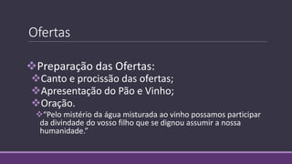Ofertas
Preparação das Ofertas:
Canto e procissão das ofertas;
Apresentação do Pão e Vinho;
Oração.
“Pelo mistério da água misturada ao vinho possamos participar
da divindade do vosso filho que se dignou assumir a nossa
humanidade.”
 