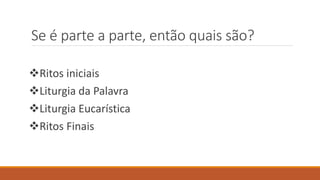 Se é parte a parte, então quais são?
Ritos iniciais
Liturgia da Palavra
Liturgia Eucarística
Ritos Finais
 