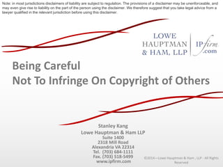Being Careful
Not To Infringe On Copyright of Others
Stanley Kang
Lowe Hauptman & Ham LLP
Suite 1400
2318 Mill Road
Alexandria VA 22314
Tel. (703) 684-1111
Fax. (703) 518-5499
www.ipfirm.com
©2014—Lowe Hauptman & Ham , LLP - All Rights
Reserved
Note: in most jurisdictions disclaimers of liability are subject to regulation. The provisions of a disclaimer may be unenforceable, and
may even give rise to liability on the part of the person using the disclaimer. We therefore suggest that you take legal advice from a
lawyer qualified in the relevant jurisdiction before using this disclaimer.
 