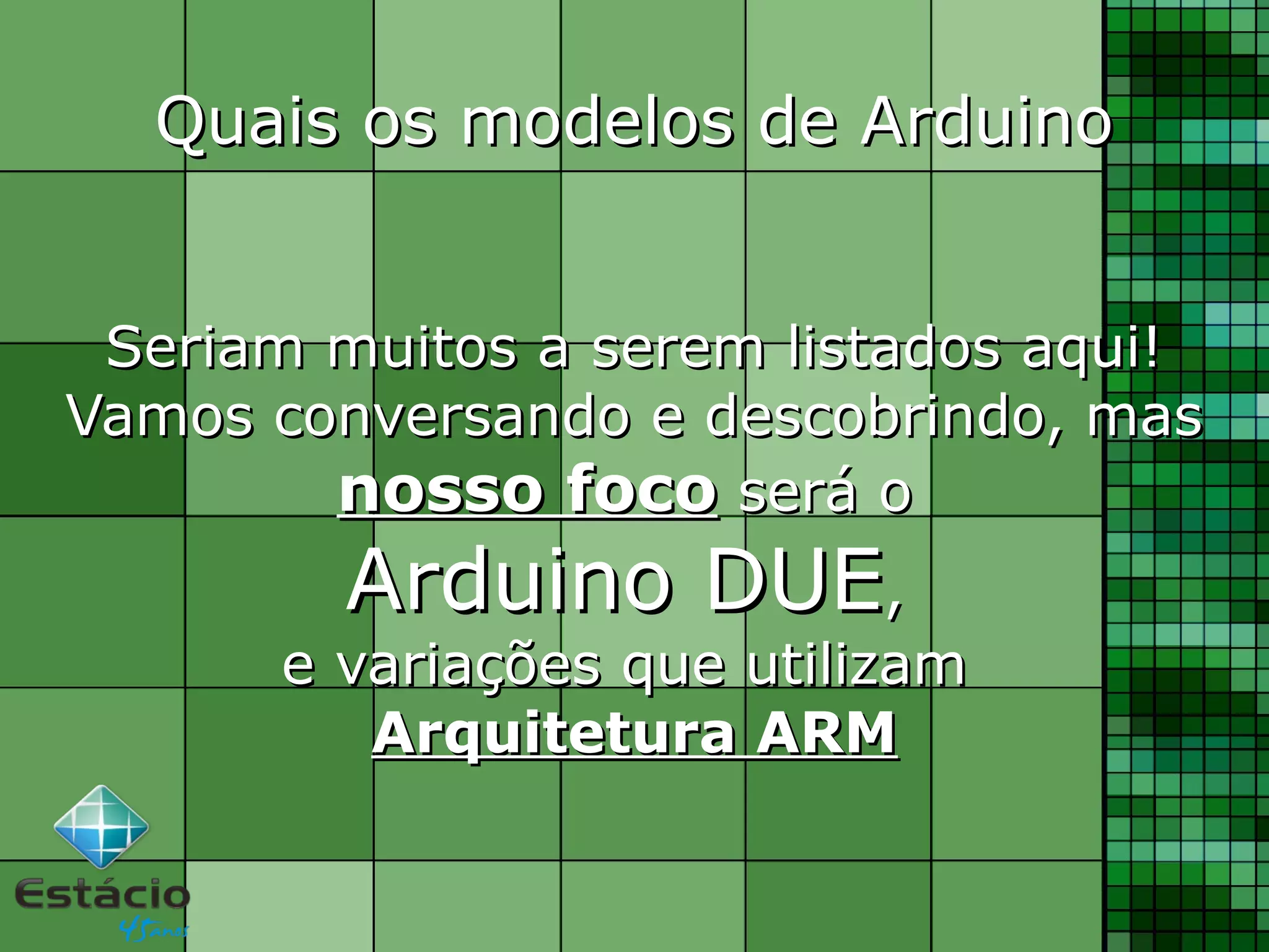 Quais os modelos de ArduinoQuais os modelos de Arduino
Seriam muitos a serem listados aqui!Seriam muitos a serem listados aqui!
Vamos conversando e descobrindo, masVamos conversando e descobrindo, mas
nosso foconosso foco será oserá o
Arduino DUEArduino DUE,,
e variações que utilizame variações que utilizam
Arquitetura ARMArquitetura ARM
 