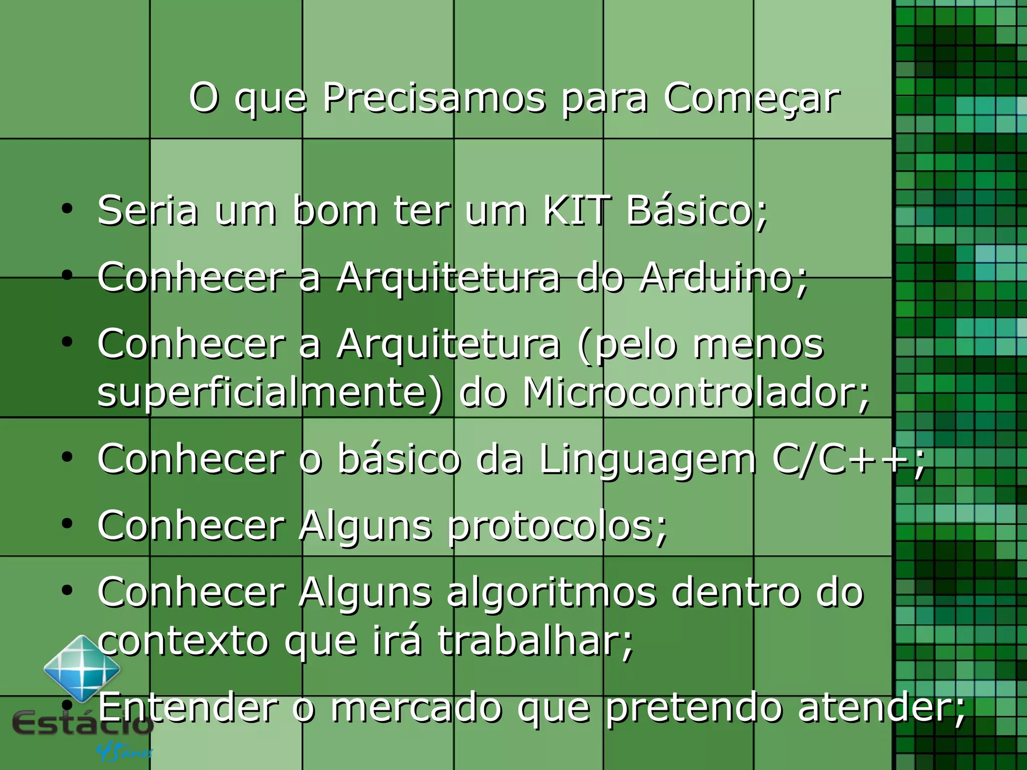 O que Precisamos para ComeçarO que Precisamos para Começar
●
Seria um bom ter um KIT Básico;Seria um bom ter um KIT Básico;
●
Conhecer a Arquitetura do Arduino;Conhecer a Arquitetura do Arduino;
●
Conhecer a Arquitetura (pelo menosConhecer a Arquitetura (pelo menos
superficialmente) do Microcontrolador;superficialmente) do Microcontrolador;
●
Conhecer o básico da Linguagem C/C++;Conhecer o básico da Linguagem C/C++;
●
Conhecer Alguns protocolos;Conhecer Alguns protocolos;
●
Conhecer Alguns algoritmos dentro doConhecer Alguns algoritmos dentro do
contexto que irá trabalhar;contexto que irá trabalhar;
●
Entender o mercado que pretendo atender;Entender o mercado que pretendo atender;
 