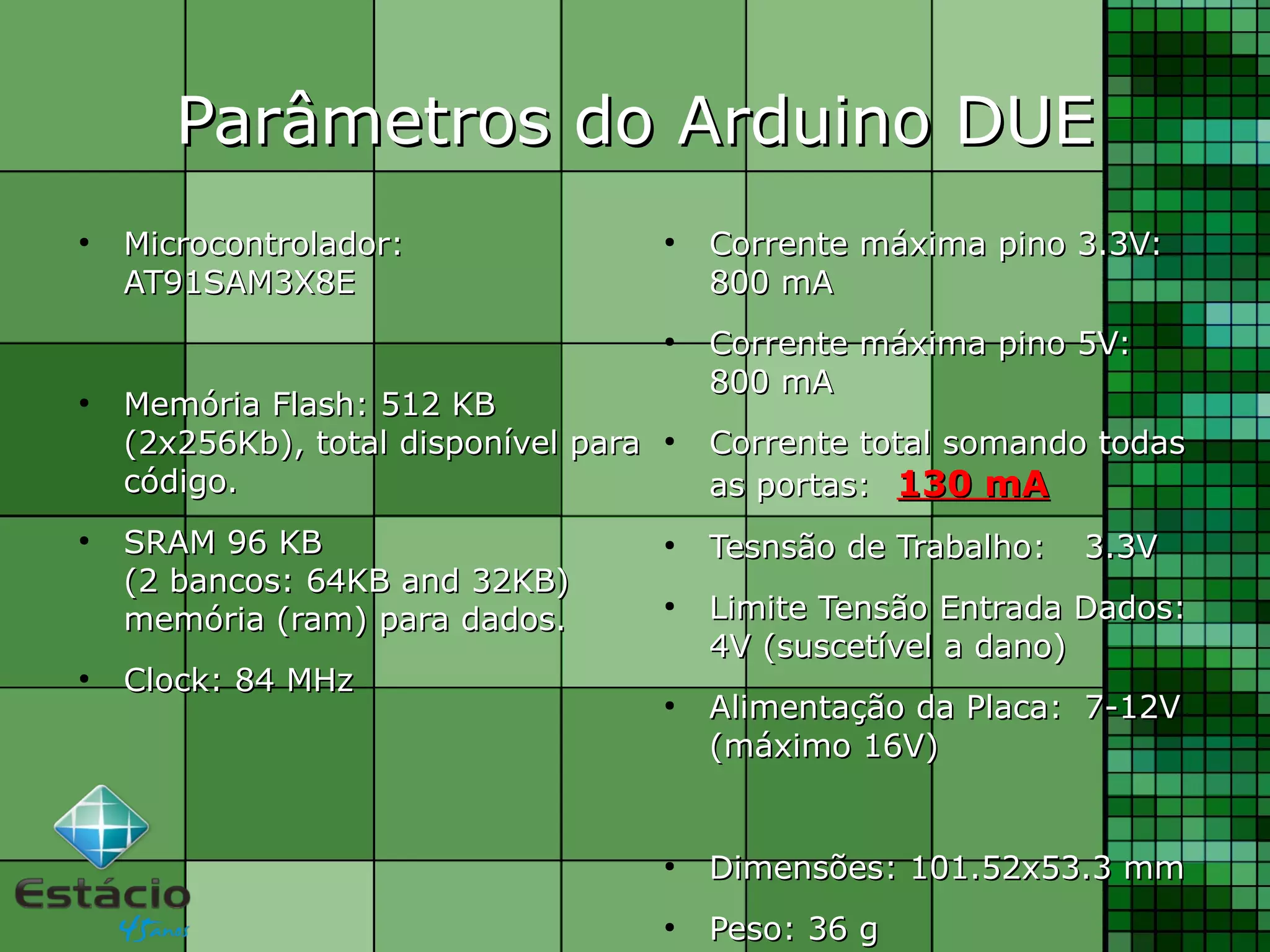●
Microcontrolador:Microcontrolador:
AT91SAM3X8EAT91SAM3X8E
●
Memória Flash: 512 KBMemória Flash: 512 KB
(2x256Kb), total disponível para(2x256Kb), total disponível para
código.código.
●
SRAM 96 KBSRAM 96 KB
(2 bancos: 64KB and 32KB)(2 bancos: 64KB and 32KB)
memória (ram) para dados.memória (ram) para dados.
●
Clock: 84 MHzClock: 84 MHz
Parâmetros do Arduino DUEParâmetros do Arduino DUE
●
Corrente máxima pino 3.3V:Corrente máxima pino 3.3V:
800 mA800 mA
●
Corrente máxima pino 5V:Corrente máxima pino 5V:
800 mA800 mA
●
Corrente total somando todasCorrente total somando todas
as portas:as portas: 130 mA130 mA
●
Tesnsão de Trabalho:Tesnsão de Trabalho: 3.3V3.3V
●
Limite Tensão Entrada Dados:Limite Tensão Entrada Dados:
4V (suscetível a dano)4V (suscetível a dano)
●
Alimentação da Placa:Alimentação da Placa: 7-12V7-12V
(máximo 16V)(máximo 16V)
●
DimensõesDimensões: 101.52x53.3 mm: 101.52x53.3 mm
●
Peso: 36 gPeso: 36 g
 