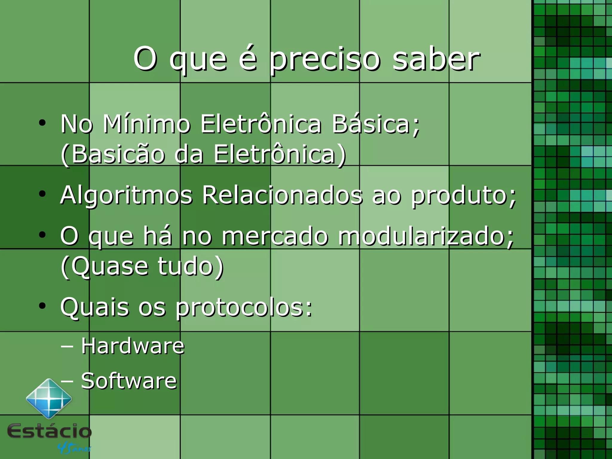O que é preciso saberO que é preciso saber
●
No Mínimo Eletrônica Básica;No Mínimo Eletrônica Básica;
(Basicão da Eletrônica)(Basicão da Eletrônica)
●
Algoritmos Relacionados ao produto;Algoritmos Relacionados ao produto;
●
O que há no mercado modularizado;O que há no mercado modularizado;
(Quase tudo)(Quase tudo)
●
Quais os protocolos:Quais os protocolos:
– HardwareHardware
– SoftwareSoftware
 