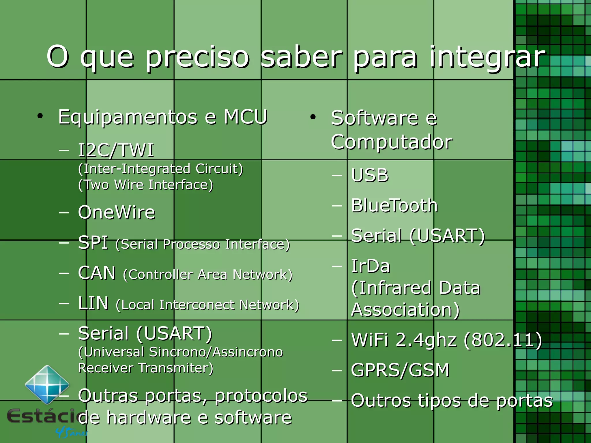 O que preciso saber para integrarO que preciso saber para integrar
●
Equipamentos e MCUEquipamentos e MCU
– I2C/TWII2C/TWI
(Inter-Integrated Circuit)(Inter-Integrated Circuit)
(Two Wire Interface)(Two Wire Interface)
– OneWireOneWire
– SPISPI (Serial Processo Interface)(Serial Processo Interface)
– CANCAN (Controller Area Network)(Controller Area Network)
– LINLIN (Local Interconect Network)(Local Interconect Network)
– Serial (USART)Serial (USART)
(Universal Sincrono/Assincrono(Universal Sincrono/Assincrono
Receiver Transmiter)Receiver Transmiter)
– Outras portas, protocolosOutras portas, protocolos
de hardware e softwarede hardware e software
●
Software eSoftware e
ComputadorComputador
– USBUSB
– BlueToothBlueTooth
– Serial (USART)Serial (USART)
– IrDaIrDa
(Infrared Data(Infrared Data
Association)Association)
– WiFi 2.4ghz (802.11)WiFi 2.4ghz (802.11)
– GPRS/GSMGPRS/GSM
– Outros tipos de portasOutros tipos de portas
 