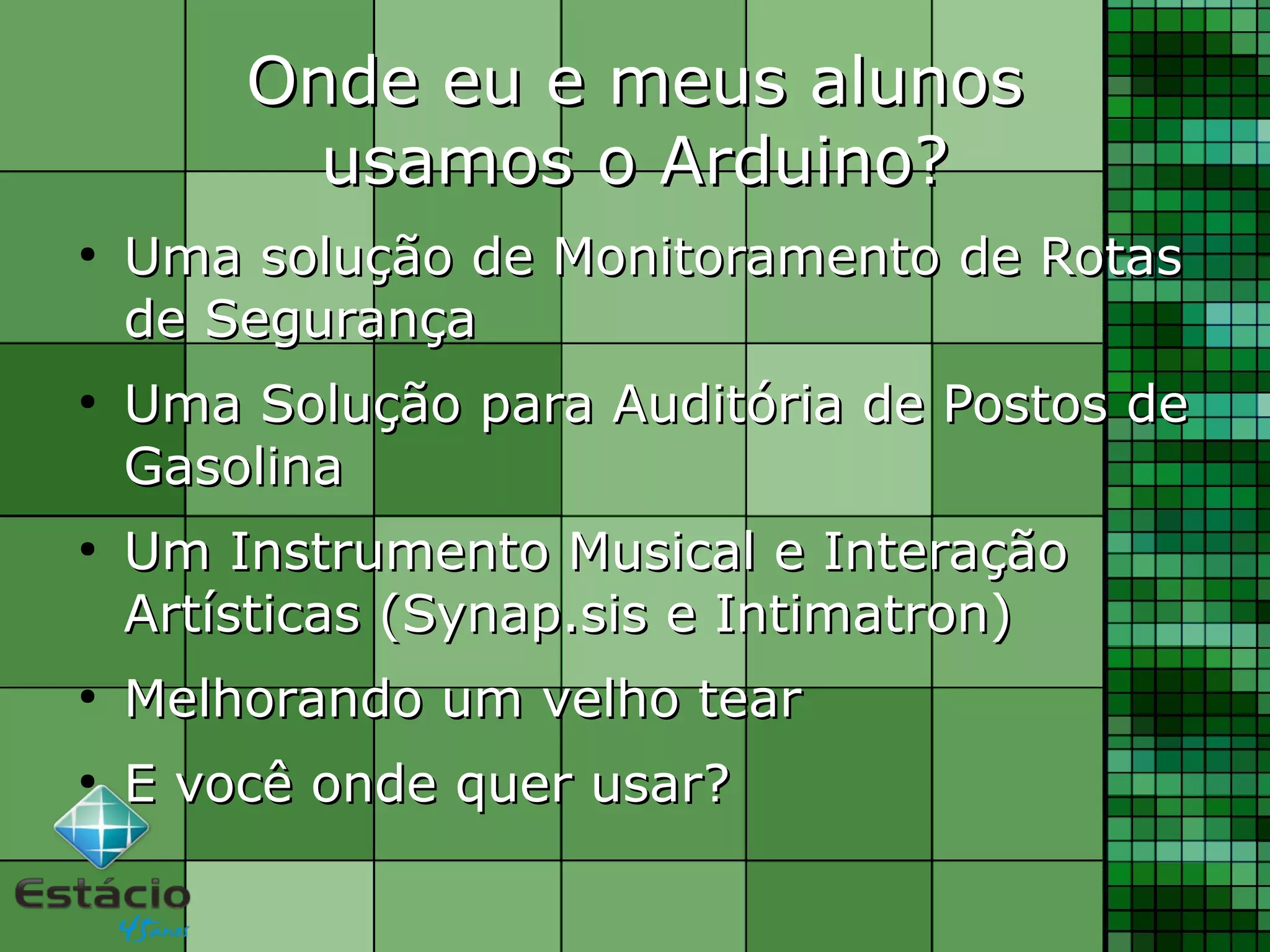Onde eu e meus alunosOnde eu e meus alunos
usamos o Arduino?usamos o Arduino?
●
Uma solução de Monitoramento de RotasUma solução de Monitoramento de Rotas
de Segurançade Segurança
●
Uma Solução para Auditória de Postos deUma Solução para Auditória de Postos de
GasolinaGasolina
●
Um Instrumento Musical e InteraçãoUm Instrumento Musical e Interação
Artísticas (Synap.sis e Intimatron)Artísticas (Synap.sis e Intimatron)
●
Melhorando um velho tearMelhorando um velho tear
●
E você onde quer usar?E você onde quer usar?
 