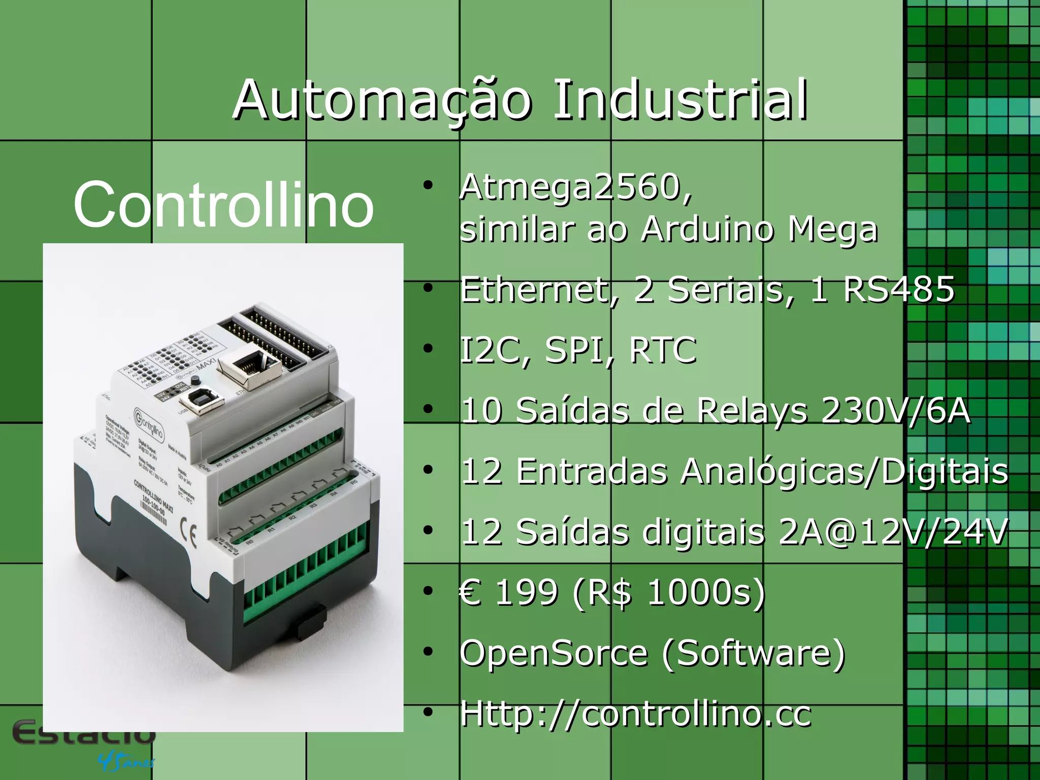 Automação IndustrialAutomação Industrial
●
Atmega2560,Atmega2560,
similar ao Arduino Megasimilar ao Arduino Mega
●
Ethernet, 2 Seriais, 1 RS485Ethernet, 2 Seriais, 1 RS485
●
I2C, SPI, RTCI2C, SPI, RTC
●
10 Saídas de Relays 230V/6A10 Saídas de Relays 230V/6A
●
12 Entradas Analógicas/Digitais12 Entradas Analógicas/Digitais
●
12 Saídas digitais 2A@12V/24V12 Saídas digitais 2A@12V/24V
●
€€ 199 (R$ 1000s)199 (R$ 1000s)
●
OpenSorce (Software)OpenSorce (Software)
●
Http://controllino.ccHttp://controllino.cc
Controllino
 