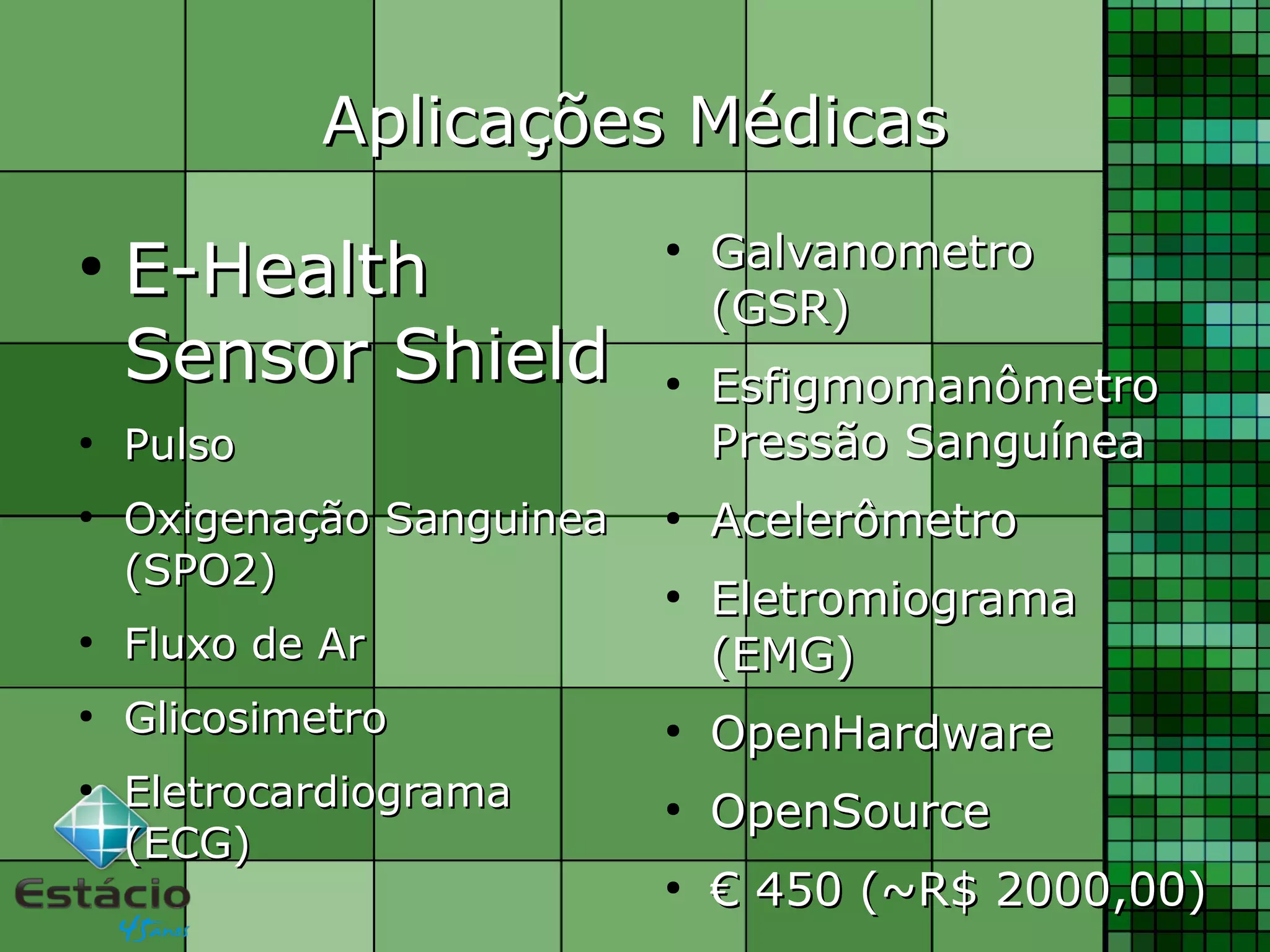 Aplicações MédicasAplicações Médicas
●
E-HealthE-Health
Sensor ShieldSensor Shield
●
PulsoPulso
●
Oxigenação SanguineaOxigenação Sanguinea
(SPO2)(SPO2)
●
Fluxo de ArFluxo de Ar
●
GlicosimetroGlicosimetro
●
EletrocardiogramaEletrocardiograma
(ECG)(ECG)
●
GalvanometroGalvanometro
(GSR)(GSR)
●
EsfigmomanômetroEsfigmomanômetro
Pressão SanguíneaPressão Sanguínea
●
AcelerômetroAcelerômetro
●
EletromiogramaEletromiograma
(EMG)(EMG)
●
OpenHardwareOpenHardware
●
OpenSourceOpenSource
●
€€ 450 (~R$ 2000,00)450 (~R$ 2000,00)
 