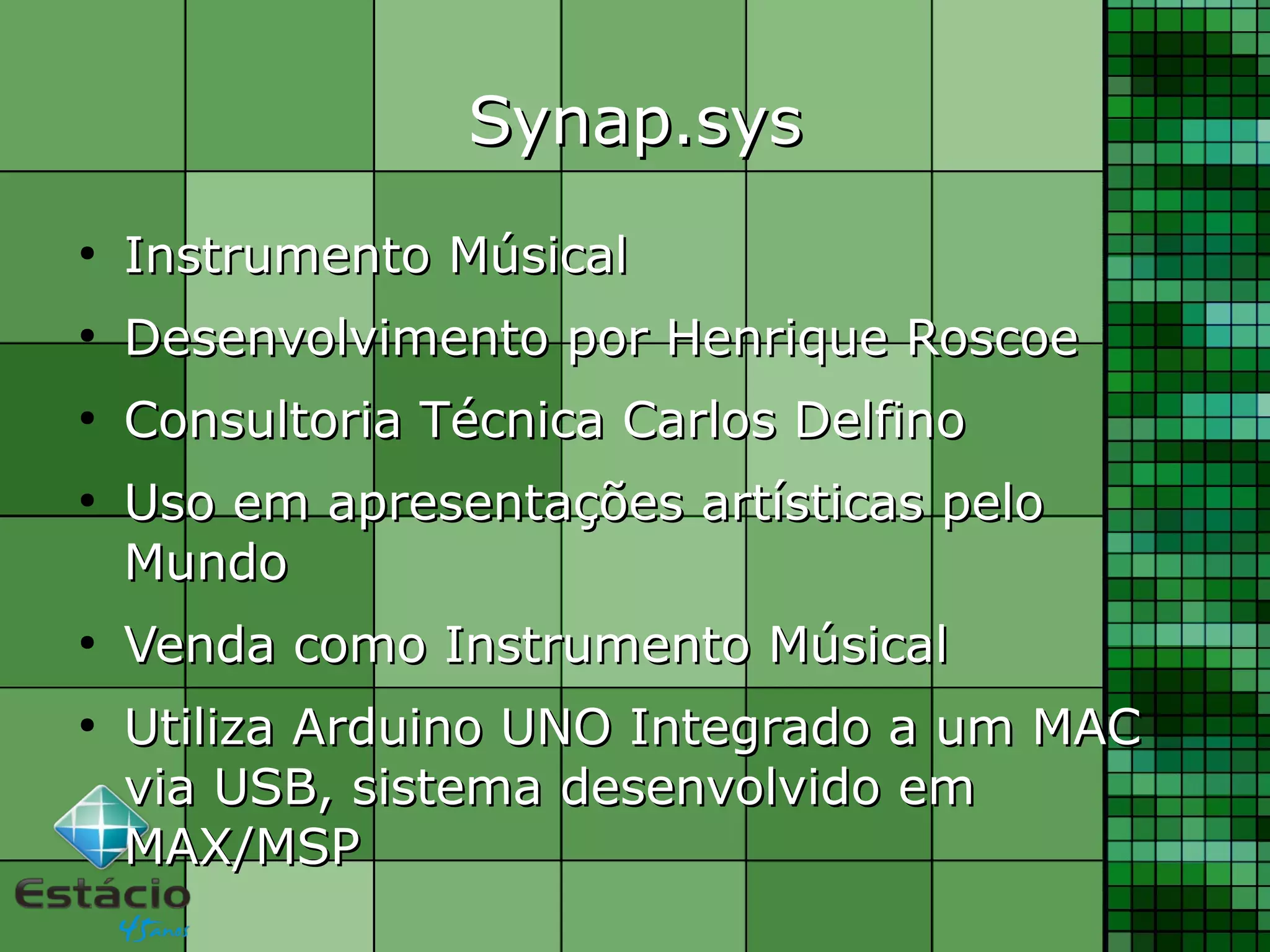 Synap.sysSynap.sys
●
Instrumento MúsicalInstrumento Músical
●
Desenvolvimento por Henrique RoscoeDesenvolvimento por Henrique Roscoe
●
Consultoria Técnica Carlos DelfinoConsultoria Técnica Carlos Delfino
●
Uso em apresentações artísticas peloUso em apresentações artísticas pelo
MundoMundo
●
Venda como Instrumento MúsicalVenda como Instrumento Músical
●
Utiliza Arduino UNO Integrado a um MACUtiliza Arduino UNO Integrado a um MAC
via USB, sistema desenvolvido emvia USB, sistema desenvolvido em
MAX/MSPMAX/MSP
 