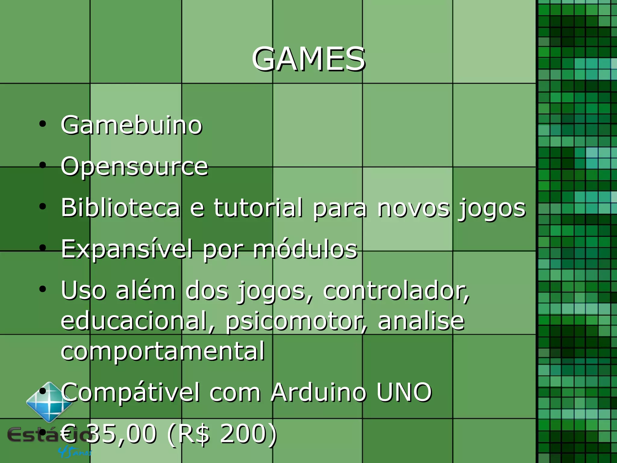 GAMESGAMES
●
GamebuinoGamebuino
●
OpensourceOpensource
●
Biblioteca e tutorial para novos jogosBiblioteca e tutorial para novos jogos
●
Expansível por módulosExpansível por módulos
●
Uso além dos jogos, controlador,Uso além dos jogos, controlador,
educacional, psicomotor, analiseeducacional, psicomotor, analise
comportamentalcomportamental
●
Compátivel com Arduino UNOCompátivel com Arduino UNO
●
€€ 35,00 (R$ 200)35,00 (R$ 200)
 