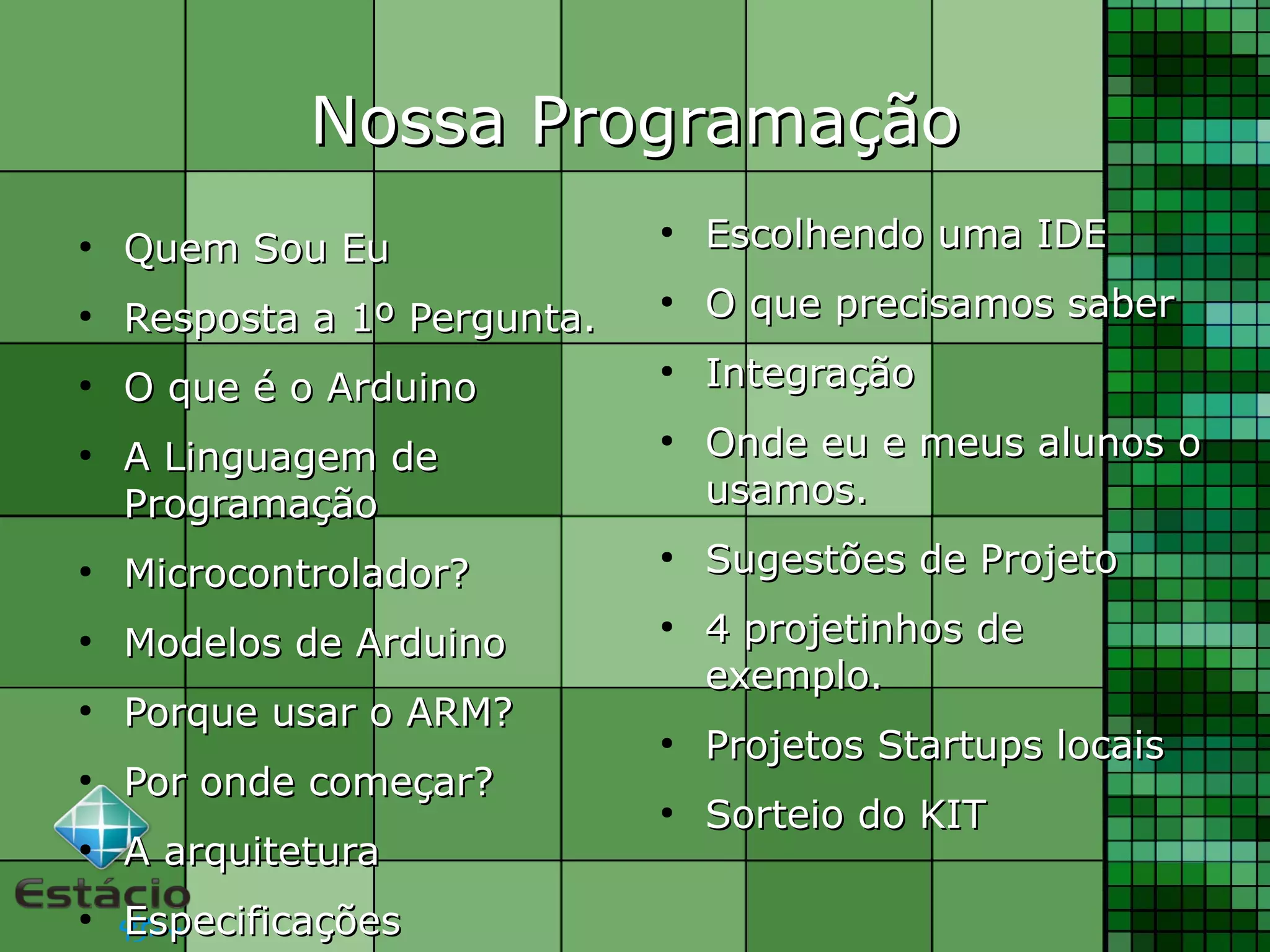 Nossa ProgramaçãoNossa Programação
●
Quem Sou EuQuem Sou Eu
●
Resposta a 1º Pergunta.Resposta a 1º Pergunta.
●
O que é o ArduinoO que é o Arduino
●
A Linguagem deA Linguagem de
ProgramaçãoProgramação
●
Microcontrolador?Microcontrolador?
●
Modelos de ArduinoModelos de Arduino
●
Porque usar o ARM?Porque usar o ARM?
●
Por onde começar?Por onde começar?
●
A arquiteturaA arquitetura
●
EspecificaçõesEspecificações
●
Escolhendo uma IDEEscolhendo uma IDE
●
O que precisamos saberO que precisamos saber
●
IntegraçãoIntegração
●
Onde eu e meus alunos oOnde eu e meus alunos o
usamos.usamos.
●
Sugestões de ProjetoSugestões de Projeto
●
4 projetinhos de4 projetinhos de
exemplo.exemplo.
●
Projetos Startups locaisProjetos Startups locais
●
Sorteio do KITSorteio do KIT
 