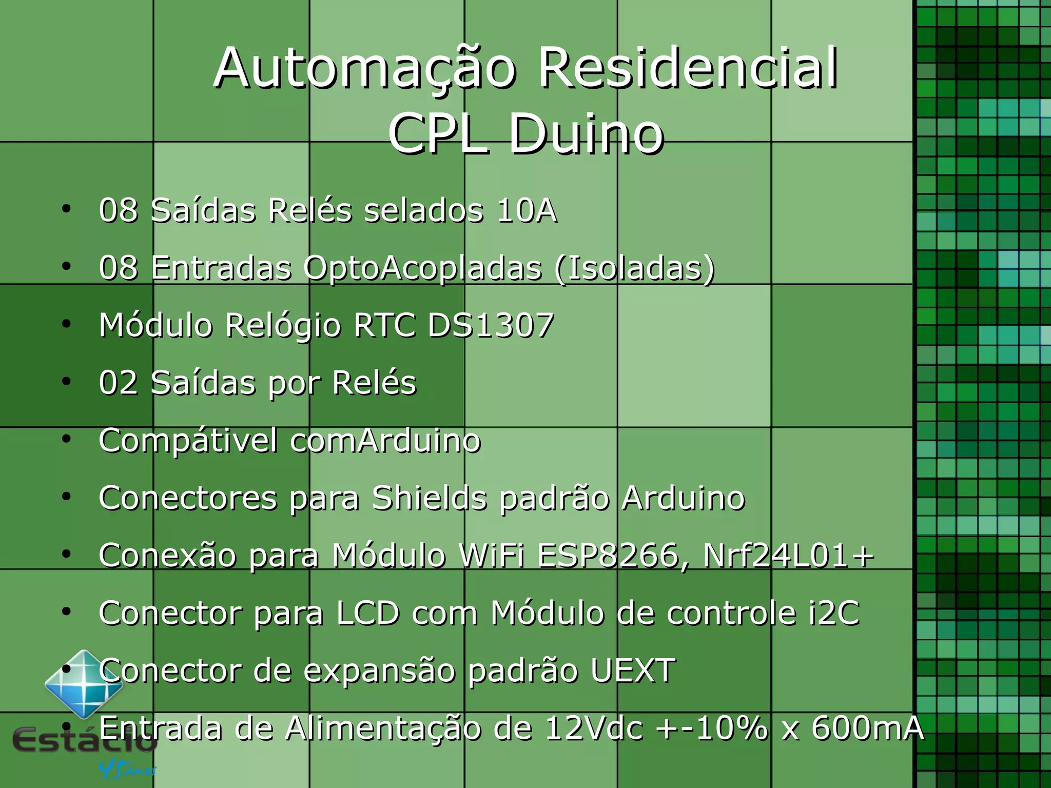 Automação ResidencialAutomação Residencial
CPL DuinoCPL Duino
●
08 Saídas Relés selados 10A08 Saídas Relés selados 10A
●
08 Entradas OptoAcopladas (Isoladas)08 Entradas OptoAcopladas (Isoladas)
●
Módulo Relógio RTC DS1307Módulo Relógio RTC DS1307
●
02 Saídas por Relés02 Saídas por Relés
●
Compátivel comArduinoCompátivel comArduino
●
Conectores para Shields padrão ArduinoConectores para Shields padrão Arduino
●
Conexão para Módulo WiFi ESP8266, Nrf24L01+Conexão para Módulo WiFi ESP8266, Nrf24L01+
●
Conector para LCD com Módulo de controle i2CConector para LCD com Módulo de controle i2C
●
Conector de expansão padrão UEXTConector de expansão padrão UEXT
●
Entrada de Alimentação de 12Vdc +-10% x 600mAEntrada de Alimentação de 12Vdc +-10% x 600mA
 
