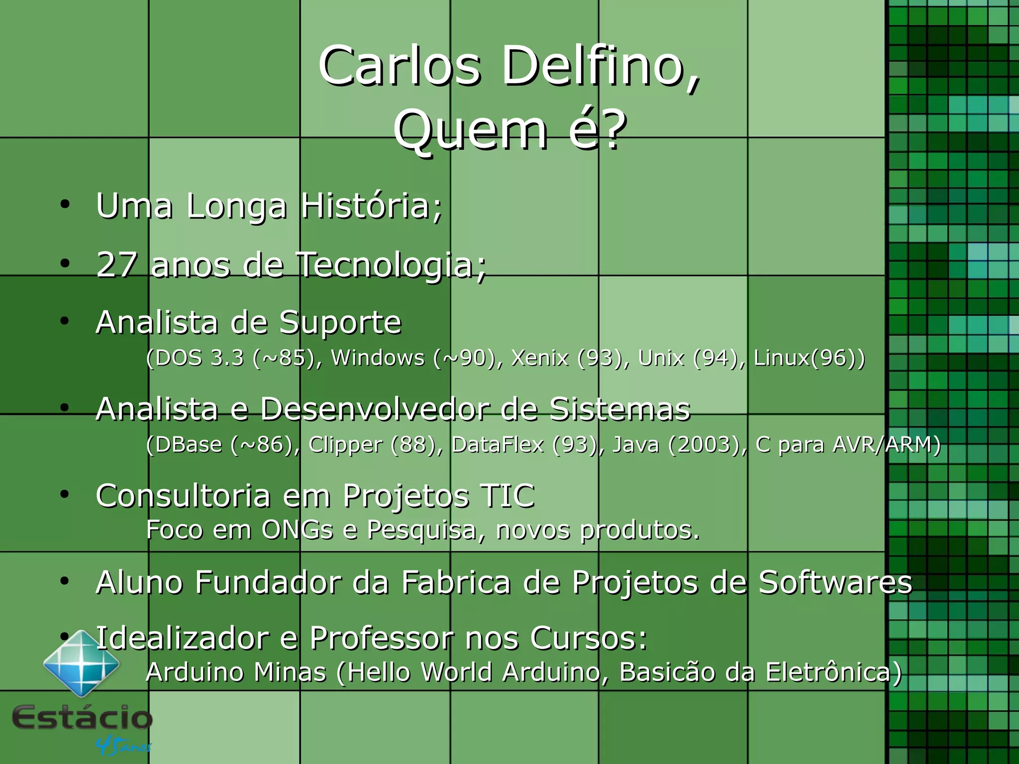 Carlos Delfino,Carlos Delfino,
Quem é?Quem é?
●
UmaUma LongaLonga HistóriaHistória;;
●
2727 anosanos dede TecnologiaTecnologia;;
●
Analista de SuporteAnalista de Suporte
(DOS 3.3 (~85), Windows (~90), Xenix (93), Unix (94), Linux(96))(DOS 3.3 (~85), Windows (~90), Xenix (93), Unix (94), Linux(96))
●
Analista e Desenvolvedor de SistemasAnalista e Desenvolvedor de Sistemas
(DBase (~86), Clipper (88), DataFlex (93), Java (2003), C para AVR/ARM)(DBase (~86), Clipper (88), DataFlex (93), Java (2003), C para AVR/ARM)
●
Consultoria em Projetos TICConsultoria em Projetos TIC
Foco em ONGs e Pesquisa, novos produtos.Foco em ONGs e Pesquisa, novos produtos.
●
Aluno Fundador da Fabrica de Projetos de SoftwaresAluno Fundador da Fabrica de Projetos de Softwares
●
Idealizador e Professor nos Cursos:Idealizador e Professor nos Cursos:
Arduino Minas (Hello World Arduino, Basicão da Eletrônica)Arduino Minas (Hello World Arduino, Basicão da Eletrônica)
 