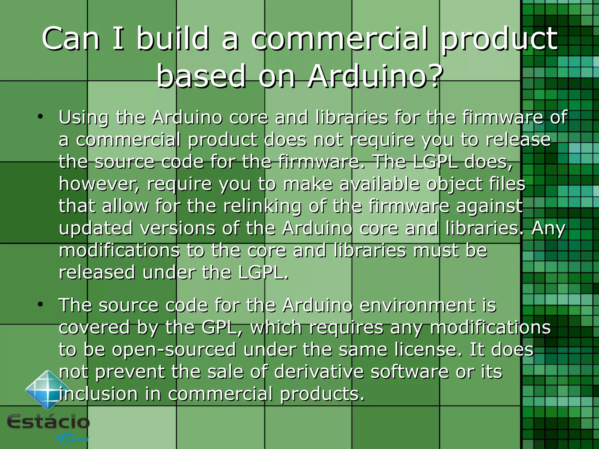 Can I build a commercial productCan I build a commercial product
based on Arduino?based on Arduino?
●
Using the Arduino core and libraries for the firmware ofUsing the Arduino core and libraries for the firmware of
a commercial product does not require you to releasea commercial product does not require you to release
the source code for the firmware. The LGPL does,the source code for the firmware. The LGPL does,
however, require you to make available object fileshowever, require you to make available object files
that allow for the relinking of the firmware againstthat allow for the relinking of the firmware against
updated versions of the Arduino core and libraries. Anyupdated versions of the Arduino core and libraries. Any
modifications to the core and libraries must bemodifications to the core and libraries must be
released under the LGPL.released under the LGPL.
●
The source code for the Arduino environment isThe source code for the Arduino environment is
covered by the GPL, which requires any modificationscovered by the GPL, which requires any modifications
to be open-sourced under the same license. It doesto be open-sourced under the same license. It does
not prevent the sale of derivative software or itsnot prevent the sale of derivative software or its
inclusion in commercial products.inclusion in commercial products.
 