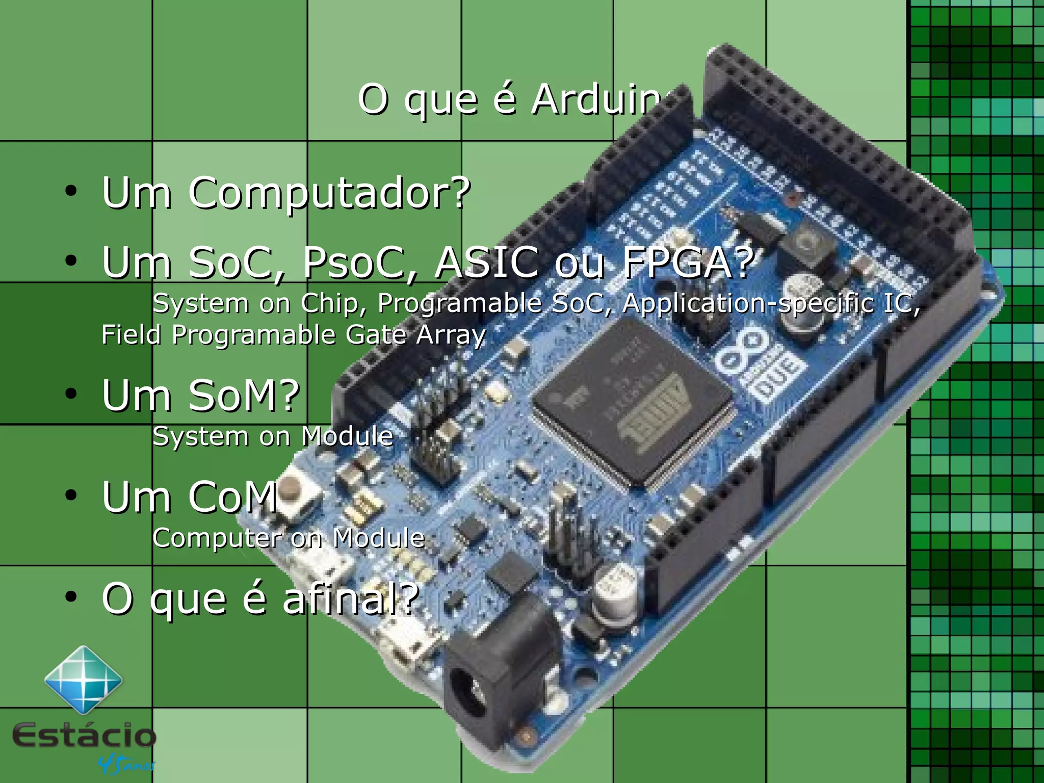 O que é ArduinoO que é Arduino
●
Um Computador?Um Computador?
●
Um SoC, PsoC, ASIC ou FPGA?Um SoC, PsoC, ASIC ou FPGA?
System on Chip, Programable SoC, Application-specific IC,System on Chip, Programable SoC, Application-specific IC,
Field Programable Gate ArrayField Programable Gate Array
●
Um SoM?Um SoM?
System on ModuleSystem on Module
●
Um CoMUm CoM
Computer on ModuleComputer on Module
●
O que é afinal?O que é afinal?
 