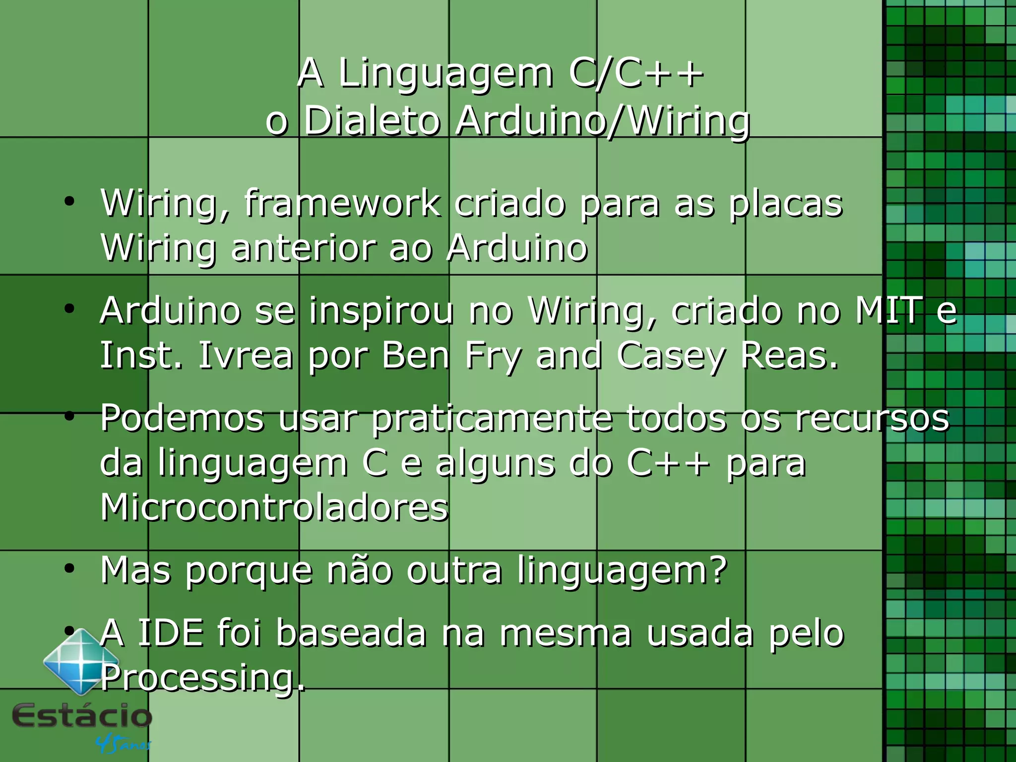 A Linguagem C/C++A Linguagem C/C++
o Dialeto Arduino/Wiringo Dialeto Arduino/Wiring
●
Wiring, framework criado para as placasWiring, framework criado para as placas
Wiring anterior ao ArduinoWiring anterior ao Arduino
●
Arduino se inspirou no Wiring, criado no MIT eArduino se inspirou no Wiring, criado no MIT e
Inst. Ivrea por Ben Fry and Casey Reas.Inst. Ivrea por Ben Fry and Casey Reas.
●
Podemos usar praticamente todos os recursosPodemos usar praticamente todos os recursos
da linguagem C e alguns do C++ parada linguagem C e alguns do C++ para
MicrocontroladoresMicrocontroladores
●
Mas porque não outra linguagem?Mas porque não outra linguagem?
●
A IDE foi baseada na mesma usada peloA IDE foi baseada na mesma usada pelo
Processing.Processing.
 