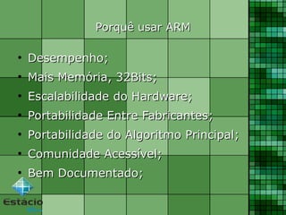 Porquê usar ARMPorquê usar ARM
●
Desempenho;Desempenho;
●
Mais Memória, 32Bits;Mais Memória, 32Bits;
●
EscalabilidadeEscalabilidade do Hardware;do Hardware;
●
Portabilidade Entre Fabricantes;Portabilidade Entre Fabricantes;
●
Portabilidade do Algoritmo Principal;Portabilidade do Algoritmo Principal;
●
Comunidade Acessível;Comunidade Acessível;
●
Bem Documentado;Bem Documentado;
 