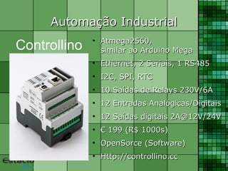 Automação IndustrialAutomação Industrial
●
Atmega2560,Atmega2560,
similar ao Arduino Megasimilar ao Arduino Mega
●
Ethernet, 2 Seriais, 1 RS485Ethernet, 2 Seriais, 1 RS485
●
I2C, SPI, RTCI2C, SPI, RTC
●
10 Saídas de Relays 230V/6A10 Saídas de Relays 230V/6A
●
12 Entradas Analógicas/Digitais12 Entradas Analógicas/Digitais
●
12 Saídas digitais 2A@12V/24V12 Saídas digitais 2A@12V/24V
●
€€ 199 (R$ 1000s)199 (R$ 1000s)
●
OpenSorce (Software)OpenSorce (Software)
●
Http://controllino.ccHttp://controllino.cc
Controllino
 