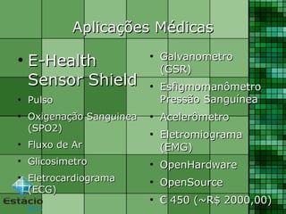 Aplicações MédicasAplicações Médicas
●
E-HealthE-Health
Sensor ShieldSensor Shield
●
PulsoPulso
●
Oxigenação SanguineaOxigenação Sanguinea
(SPO2)(SPO2)
●
Fluxo de ArFluxo de Ar
●
GlicosimetroGlicosimetro
●
EletrocardiogramaEletrocardiograma
(ECG)(ECG)
●
GalvanometroGalvanometro
(GSR)(GSR)
●
EsfigmomanômetroEsfigmomanômetro
Pressão SanguíneaPressão Sanguínea
●
AcelerômetroAcelerômetro
●
EletromiogramaEletromiograma
(EMG)(EMG)
●
OpenHardwareOpenHardware
●
OpenSourceOpenSource
●
€€ 450 (~R$ 2000,00)450 (~R$ 2000,00)
 