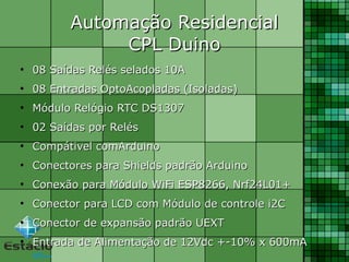 Automação ResidencialAutomação Residencial
CPL DuinoCPL Duino
●
08 Saídas Relés selados 10A08 Saídas Relés selados 10A
●
08 Entradas OptoAcopladas (Isoladas)08 Entradas OptoAcopladas (Isoladas)
●
Módulo Relógio RTC DS1307Módulo Relógio RTC DS1307
●
02 Saídas por Relés02 Saídas por Relés
●
Compátivel comArduinoCompátivel comArduino
●
Conectores para Shields padrão ArduinoConectores para Shields padrão Arduino
●
Conexão para Módulo WiFi ESP8266, Nrf24L01+Conexão para Módulo WiFi ESP8266, Nrf24L01+
●
Conector para LCD com Módulo de controle i2CConector para LCD com Módulo de controle i2C
●
Conector de expansão padrão UEXTConector de expansão padrão UEXT
●
Entrada de Alimentação de 12Vdc +-10% x 600mAEntrada de Alimentação de 12Vdc +-10% x 600mA
 