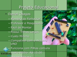 Projeto EducacionalProjeto Educacional
●
Daniel ChagasDaniel Chagas
– Membro do ForhackerMembro do Forhacker
– Professor e PesquisadorProfessor e Pesquisador
– Fácil de MontarFácil de Montar
– Possui Trilhas LargasPossui Trilhas Largas
– Custo MínimoCusto Mínimo
– Compatível com o ArduinoCompatível com o Arduino
UNOUNO
– Funciona com Pilhas comunsFunciona com Pilhas comuns
– Custo Médio: R$ 15,00Custo Médio: R$ 15,00
 
