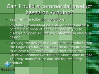 Can I build a commercial productCan I build a commercial product
based on Arduino?based on Arduino?
●
Yes, with the following conditions:Yes, with the following conditions:
●
Physically embedding an Arduino board inside aPhysically embedding an Arduino board inside a
commercial product does not require you tocommercial product does not require you to
disclose or open-source any information about itsdisclose or open-source any information about its
design.design.
●
Deriving the design of a commercial product fromDeriving the design of a commercial product from
the Eagle files for an Arduino board requires youthe Eagle files for an Arduino board requires you
to release the modified files under the sameto release the modified files under the same
Creative Commons Attribution Share-Alike license.Creative Commons Attribution Share-Alike license.
You may manufacture and sell the resultingYou may manufacture and sell the resulting
product.product.
 