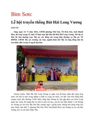 Bỉm Sơn:
Lễ hội truyền thống Bát Hải Long Vương
Linh Chi
Sáng ngày 24 -9 năm 2016, UBND phường Phú Sơn, TX Bỉm Sơn, tỉnh Thanh
Hóa, đã long trọng tổ chức lễ khai mạc hội đền thờ Bát Hải Long Vương. Tới dự có
Phó Bí thư thường trực Thị uỷ; các đồng chí trong Ban thường vụ Thị uỷ; TT
HĐND; UBND Thị xã; trưởng các ban, ngành đoàn thể Thị xã cùng đông đảo bà
con nhân dân trong và ngoài địa bàn.
Tương truyền, Thần Bát Hải Long Vương tự ngàn xưa đã được nhân dân vùng sông
nước tôn thờ là một trong những vị thần có công với nước, với dân. Vào thời Hùng Duệ
vương (cách đây khoảng 2.000 năm) nàng Quý Nương đi tắm gặp phải con Giao Long
quấn vào mình, đã mang thai và sinh ra một cái bọc, sau đó hoá thân thành 3 con Hoàng
xà. Hoàng xà lớn (tức Bát Hải Đại vương) ngự ở giếng nước thiêng bên dòng sông Lâu
(nay thuộc khu phố 5, phường Phú Sơn, Bỉm Sơn,Thanh Hóa), hai Hoàng xà em của Đại
Vương bơi về cửa biển Thần Phủ.
 