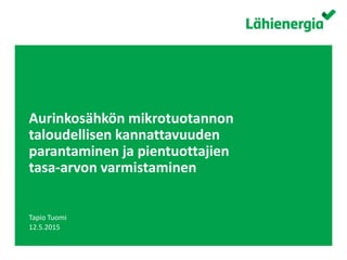 Suomen Lähienergialiitto ry. /
Aurinkosähkön mikrotuotannon
taloudellisen kannattavuuden
parantaminen ja pientuottajien
tasa-arvon varmistaminen
Tapio Tuomi
12.5.2015
 
