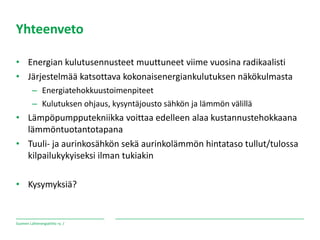 Suomen Lähienergialiitto ry. /
Yhteenveto
• Energian kulutusennusteet muuttuneet viime vuosina radikaalisti
• Järjestelmää katsottava kokonaisenergiankulutuksen näkökulmasta
– Energiatehokkuustoimenpiteet
– Kulutuksen ohjaus, kysyntäjousto sähkön ja lämmön välillä
• Lämpöpumpputekniikka voittaa edelleen alaa kustannustehokkaana
lämmöntuotantotapana
• Tuuli- ja aurinkosähkön sekä aurinkolämmön hintataso tullut/tulossa
kilpailukykyiseksi ilman tukiakin
• Kysymyksiä?
 