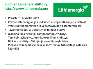 Suomen Lähienergialiitto ry. /
Suomen Lähienergialiitto ry
http://www.lahienergia.org
• Perustettu keväällä 2013
• Kokoaa lähienergian ja älykkäiden energiaratkaisujen edistäjät
yhteistyöhön toiminnan ja vaikuttavuuden parantamiseksi.
• Tavoitteena 100 % uusiutuvilla toimiva Suomi
• Jäseninä tällä hetkellä: Lämpöpumppuyhdistys,
Tuulivoimayhdistys, Aurinkoteknillinen yhdistys,
Biokaasuyhdistys, Tulisija- ja savupiippuyhdistys,
Pienvesivoimayhdistys sekä alan yrityksiä, tutkijoita ja aktiivisia
käyttäjiä
4.2.2015 markku.tahkokorpi@lahienergia.org
 
