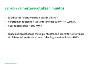 Suomen Lähienergialiitto ry. /
Sähkön valmisteverotuksen muutos
• Lakimuutos tulossa voimaan kevään aikana?
• Verottoman tuotannon tuotantotehoraja 50 kVA –> 100 kVA
• Vuosituotantoraja < 800 MWh
• Tukee aurinkosähkön ja muun pientuotannon kannattavuutta vaikka
ei olekaan tukimekanismi, vaan teknologianeutraali verosäädös
 