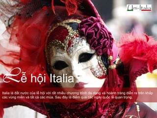 Lễ hội Italia
Italia là đất nước của lễ hội với rất nhiều chương trình đa dạng và hoành tráng diễn ra trên khắp
các vùng miền và tất cả các mùa. Sau đây là điểm qua các ngày quốc lễ quan trọng.

 