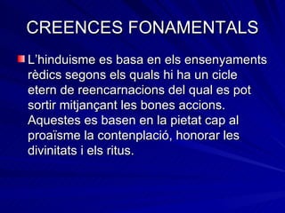 CREENCES FONAMENTALS L’hinduisme es basa en els ensenyaments rèdics segons els quals hi ha un cicle etern de reencarnacions del qual es pot sortir mitjançant les bones accions. Aquestes es basen en la pietat cap al proaïsme la contenplació, honorar les divinitats i els ritus. 