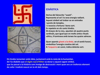 ESVÀSTICA
                                          Deriva del Sánscrito "svasti".
                                          Representa al sol i la seva energia radiant.
                                          Aquest símbol sol trobar-se en entrades
                                          i parets de temples,
                                          i s'associa a fortuna i bona sort.
                                          Es repeteix en els cants hindús.
                                          Els braços de la creu, apunten als quatre punts
                                          cardinals, que igual que en molts antics rituals
                                          cèltics, il·luminava amb torxes les quatre adreces.

                                          Quan apareix girant a la dreta, en el sentit horari,
                                          simbolitza l'energia creativa del sol.
                                          A l'esquerra en canvi, indica dolenta sort.




Els hindús lamenten amb ràbia, juntament amb la resta de la humanitat,
de l'ús diabòlic que el règim nazi d'Hitler va donar a aquest sagrat símbol,
que ha passat a la història com imatge de destrucció i mort quan era un inofensiu element
de culte i tradició nascut en la nit dels temps.
 