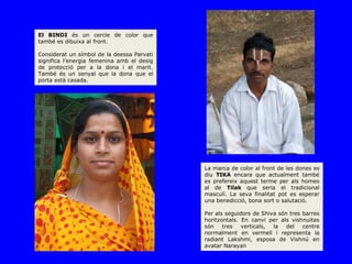 El BINDI és un cercle de color que
també es dibuixa al front.

Considerat un símbol de la deessa Parvati
significa l'energia femenina amb el desig
de protecció per a la dona i el marit.
També és un senyal que la dona que el
porta està casada.



                                                                    HENNA




                                            La marca de color al front de les dones es
                                            diu TIKA encara que actualment també
                                            es prefereix aquest terme per als homes
                                            al de Tilak que seria el tradicional
                                            masculí. La seva finalitat pot es esperar
                                            una benedicció, bona sort o salutació.

                                            Per als seguidors de Shiva són tres barres
                                            horitzontals. En canvi per als vishnuitas
                                            són    tres   verticals, la   del   centre
                                            normalment en vermell i representa la
                                            radiant Lakshmi, esposa de Vishnú en
                                            avatar Narayan
 