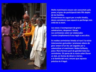 Molts matrimonis encara són concertats pels
pares; el grau de participació dels fills depèn
de les famílies.
El matrimoni és sagrat per a molts hindús,
doncs consideren que aquest es perllonga més
enllà de la mort.

Les noces s'acompanyen de grans
celebracions, despeses i festes.
Les cerimònies solen ser elaborades
i varien àmpliament d'una regió a una altra.

En moltes cerimònies hindús el nuvi i la núvia
intercanvien guinardes i promeses abans de
girar entorn d'un foc set vegades per a
solemnitzar el matrimoni. Robes brillants,
joies i flors formen part de gairebé totes les
cerimònies. Els pares de la núvia solen lliurar
un dot, en forma de diners o terres,
a la família del nuvi, encara que aquesta
pràctica és il·legal.
 