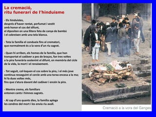 La cremació,
ritu funerari de l’hinduisme
- Els hinduistes,
després d’haver rentat, perfumat i vestit
amb honor el cos del difunt,
el dipositen en una llitera feta de canya de bambú
í el cobreixen amb una tela blanca.

- Tota la família el condueix fins al crematori,
que normalment és a la vora d’un riu sagrat.

- Quan hi arriben, els homes de la família, que han
transportat el cadàver a pes de braços, fan tres voltes
a la pira funerària sostenint el difunt, en memòria del cicle
de la vida, la mort i el renaixement.

- Tot seguit, col·loquen el cos sobre la pira, i el més jove
continua resseguint el cercle amb una torxa encesa a la ma;
hi fa dues voltes més,
fins que s’atura davant del cadàver í encén la pira.

- Mentre crema, els familiars
entonen cants i himnes sagrats.

- Al cap d’uns quants dies, la família aplega
les cendres del mort i les envia riu avall.
 
