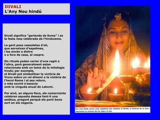 DIVALI
L’Any Nou hindú




Divali significa “garlanda de llums” i es
la festa mes celebrada de l'hinduisme.

La gent posa cassoletes d'oli,
que serveixen d'espelmes,
i les encén a dintre
o a fora de casa, al vespre.

Els rituals poden variar d'una regió a
l'altra, però generalment estan
relacionats amb un tema de la mitologia
hindú; per exemple,
el Divali pot simbolitzar la victòria de
Vixnu sobre un rei dimoni o la victòria de
l'heroi Rama i el seu retorn,
o més sovint s'associa
amb la vinguda anual de Lakxmi.

Per això, en alguns llocs, els comerciants
celebren aquesta deessa fent-li una
estàtua, pregant perquè els porti bona
sort en els negocis.
 