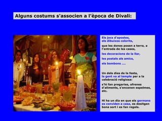 Alguns costums s'associen a l’època de Divali:



                                  Els jocs d'apostes,
                                  els dibuixos colorits,
                                  que les dones posen a terra, a
                                  l'entrada de les cases,
                                  les decoracions de la llar,
                                  les postals als amics,
                                  els bombons ....


                                  Un dels dies de la festa,
                                  la gent va al temple per a la
                                  celebració religiosa:
                                  s'hi fan pregaries, ofrenes
                                  d'aliments, s'encenen espelmes,
                                  etc.


                                  Hi ha un dia en que els germans
                                  es conviden a casa, es desitgen
                                  bona sort i es fan regals.
 