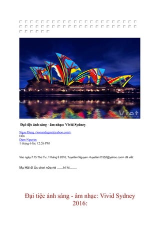 Đại tiệc ánh sáng - âm nhạc: Vivid Sydney
Ngau Dang <sonandngau@yahoo.com>
Ðến
Dam Nguyen
1 tháng 6 lúc 12:26 PM
Vào ngày 7:15 Thứ Tư, 1 tháng 6 2016, Tuyetlan Nguyen <tuyetlan11552@yahoo.com> đã viết:
Mụ Hãi đi Úc chơi nữa nè .......hì hì........
Đại tiệc ánh sáng - âm nhạc: Vivid Sydney
2016:
 