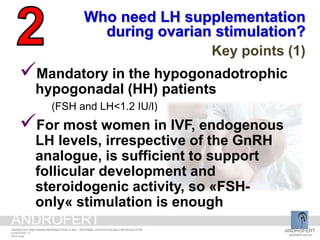 Who need LH supplementation
during ovarian stimulation?
Key points (1)
Mandatory in the hypogonadotrophic
hypogonadal (HH) patients
(FSH and LH<1.2 IU/l)
For most women in IVF, endogenous
LH levels, irrespective of the GnRH
analogue, is sufficient to support
follicular development and
steroidogenic activity, so «FSH-
only« stimulation is enough
ANDROFERT
androfert.com.br
ANDROLOGY AND HUMAN REPRODUCTION CLINIC - REFERRAL CENTER FOR MALE REPRODUCTION
S ESTEVES, 17
2014 June
ANDROFERT
 