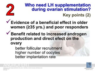 Evidence of a beneficial effect in older
women (≥35 yrs.) and poor responders
Benefit related to increased androgen
production and direct efect on the
ovary
better follicular recruitment
higher number of oocytes
better implantation rate
Who need LH supplementation
during ovarian stimulation?
Key points (2)
ANDROFERT
androfert.com.br
ANDROLOGY AND HUMAN REPRODUCTION CLINIC - REFERRAL CENTER FOR MALE REPRODUCTION
S ESTEVES, 28
2014 June
ANDROFERT
 
