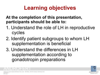 Learning objectives
At the completion of this presentation,
participants should be able to:
1. Understand the role of LH in reproductive
cycles
2. Identify patient subgroups to whom LH
supplementation is beneficial
3. Understand the differences in LH
supplementation according to
gonadotropin preparations
ANDROFERT
androfert.com.br
ANDROLOGY AND HUMAN REPRODUCTION CLINIC - REFERRAL CENTER FOR MALE REPRODUCTION
S ESTEVES, 3
2014 June
ANDROFERT
 