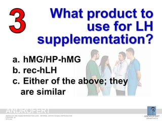 What product to
use for LH
supplementation?
a. hMG/HP-hMG
b. rec-hLH
c. Either of the above; they
are similar
ANDROFERT
androfert.com.br
ANDROLOGY AND HUMAN REPRODUCTION CLINIC - REFERRAL CENTER FOR MALE REPRODUCTION
S ESTEVES, 36
2014 June
ANDROFERT
 
