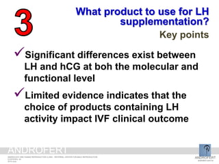 Significant differences exist between
LH and hCG at boh the molecular and
functional level
Limited evidence indicates that the
choice of products containing LH
activity impact IVF clinical outcome
What product to use for LH
supplementation?
Key points
ANDROFERT
androfert.com.br
ANDROLOGY AND HUMAN REPRODUCTION CLINIC - REFERRAL CENTER FOR MALE REPRODUCTION
S ESTEVES, 44
2014 June
ANDROFERT
 