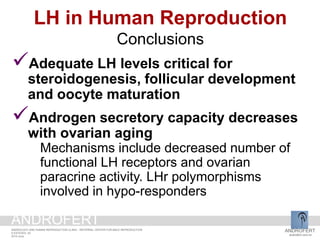 LH in Human Reproduction
Conclusions
Adequate LH levels critical for
steroidogenesis, follicular development
and oocyte maturation
Androgen secretory capacity decreases
with ovarian aging
Mechanisms include decreased number of
functional LH receptors and ovarian
paracrine activity. LHr polymorphisms
involved in hypo-responders
ANDROFERT
androfert.com.br
ANDROLOGY AND HUMAN REPRODUCTION CLINIC - REFERRAL CENTER FOR MALE REPRODUCTION
S ESTEVES, 52
2014 June
ANDROFERT
 
