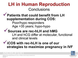 Patients that could benefit from LH
supplementation during COS:
Poor/hypo responders
Age >35 years; hypo-hypo
Sources are rec-hLH and hMG
LH and hCG differ at molecular, functional
and clinical levels
iCOS with rec-hLH is one of our
strategies to maximize pregnancy in IVF
LH in Human Reproduction
Conclusions
ANDROFERT
androfert.com.br
ANDROLOGY AND HUMAN REPRODUCTION CLINIC - REFERRAL CENTER FOR MALE REPRODUCTION
S ESTEVES, 53
2014 June
ANDROFERT
 